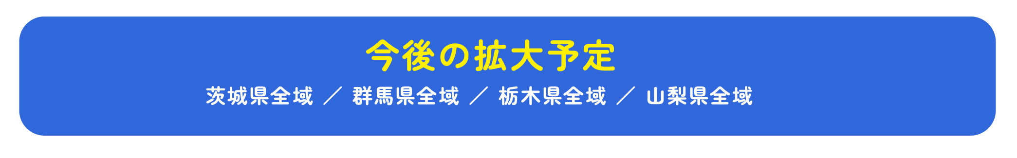 今後の拡大予定 茨城県全域 ／ 群馬県全域 ／ 栃木県全域 ／ 山梨県全域