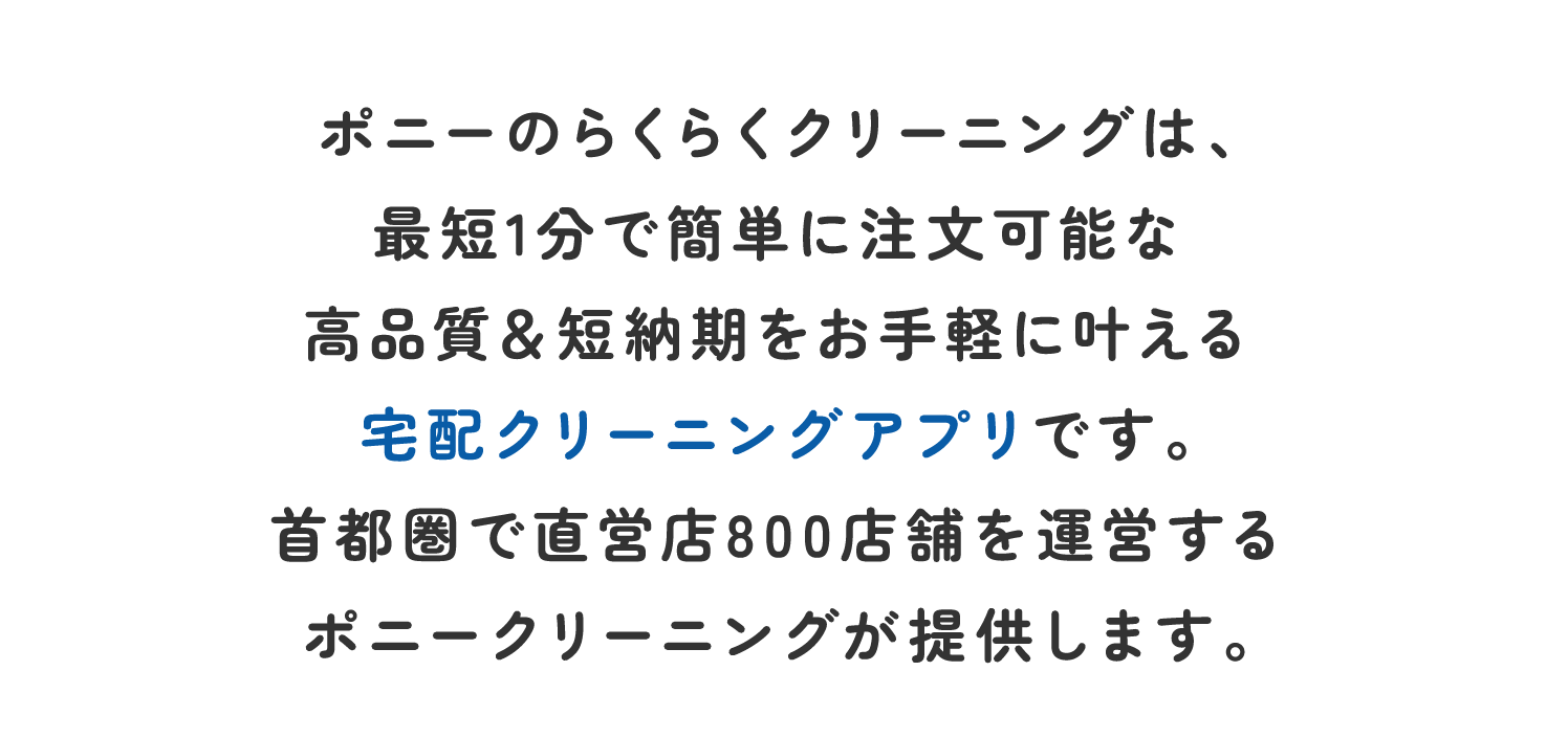 ポニーのらくらくクリーニングは、最短1分で簡単に注文可能な高品質＆短納期をお手軽に叶える宅配クリーニングアプリです。首都圏で直営店800店舗を運営するポニークリーニングが提供します。